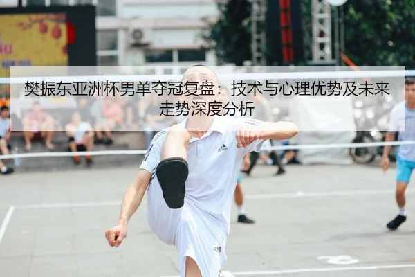 樊振东亚洲杯男单夺冠复盘：技术与心理优势及未来走势深度分析