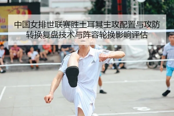 中国女排世联赛胜土耳其主攻配置与攻防转换复盘技术与阵容轮换影响评估